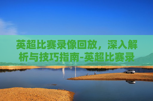 英超比赛录像回放,深入解析与技巧指南-英超比赛录像回放视频 英超比赛录像回放,深入解析与技巧指南-英超比赛录像回放视频