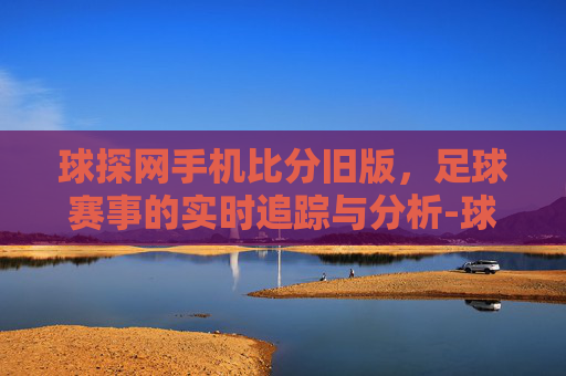 球探网手机比分旧版,足球赛事的实时追踪与分析-球探体育比分 旧版本 球探网手机比分旧版,足球赛事的实时追踪与分析-球探体育比分 旧版本