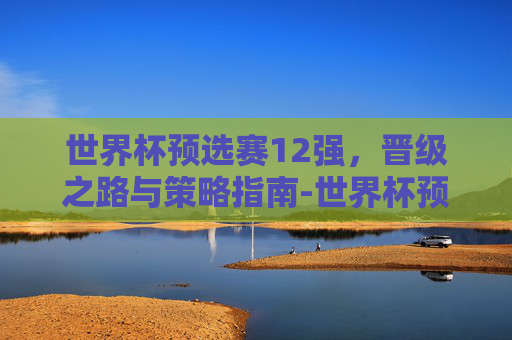 世界杯预选赛12强,晋级之路与策略指南-世界杯预选赛12强赛抽签仪式 世界杯预选赛12强,晋级之路与策略指南-世界杯预选赛12强赛抽签仪式