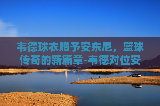 韦德球衣赠予安东尼,篮球传奇的新篇章-韦德对位安东尼比赛视频 韦德球衣赠予安东尼,篮球传奇的新篇章-韦德对位安东尼比赛视频