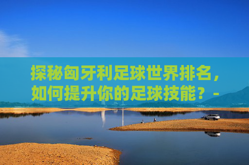 探秘匈牙利足球世界排名,如何提升你的足球技能?-匈牙利足球世界排名第几 探秘匈牙利足球世界排名,如何提升你的足球技能?-匈牙利足球世界排名第几