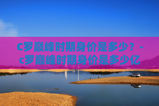 C罗巅峰时期身价是多少?-c罗巅峰时期身价是多少亿 C罗巅峰时期身价是多少?-c罗巅峰时期身价是多少亿