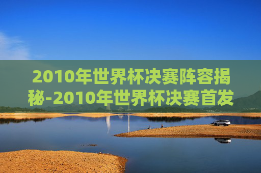 2010年世界杯决赛阵容揭秘-2010年世界杯决赛首发 2010年世界杯决赛阵容揭秘-2010年世界杯决赛首发