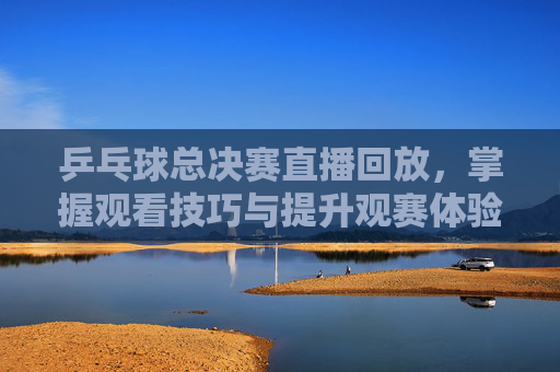 乒乓球总决赛直播回放,掌握观看技巧与提升观赛体验-乒乓球总决赛直播回放在哪看 乒乓球总决赛直播回放,掌握观看技巧与提升观赛体验-乒乓球总决赛直播回放在哪看