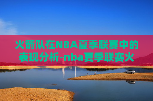 火箭队在NBA夏季联赛中的表现分析-nba夏季联赛火箭赛程表 火箭队在NBA夏季联赛中的表现分析-nba夏季联赛火箭赛程表