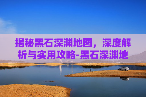 揭秘黑石深渊地图，深度解析与实用攻略-黑石深渊地图详解 路线