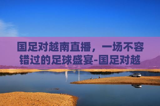 国足对越南直播,一场不容错过的足球盛宴-国足对越南直播吗 国足对越南直播,一场不容错过的足球盛宴-国足对越南直播吗