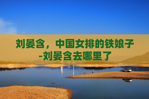 刘晏含,中国女排的铁娘子-刘晏含去哪里了 刘晏含,中国女排的铁娘子-刘晏含去哪里了