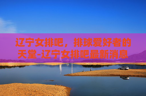 辽宁女排吧,排球爱好者的天堂-辽宁女排吧最新消息 辽宁女排吧,排球爱好者的天堂-辽宁女排吧最新消息