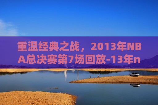 重温经典之战,2013年NBA总决赛第7场回放-13年nba总决赛第七场 重温经典之战,2013年NBA总决赛第7场回放-13年nba总决赛第七场