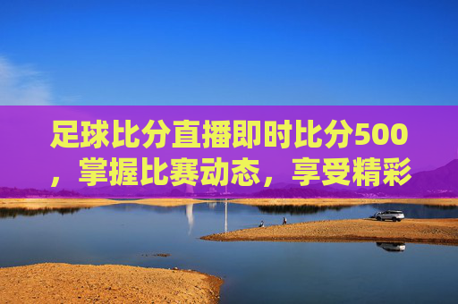 足球比分直播即时比分500,掌握比赛动态,享受精彩瞬间-足球即时比分实时比分500 足球比分直播即时比分500,掌握比赛动态,享受精彩瞬间-足球即时比分实时比分500