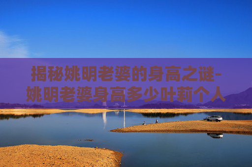 揭秘姚明老婆的身高之谜-姚明老婆身高多少叶莉个人资料身高及照片 揭秘姚明老婆的身高之谜-姚明老婆身高多少叶莉个人资料身高及照片