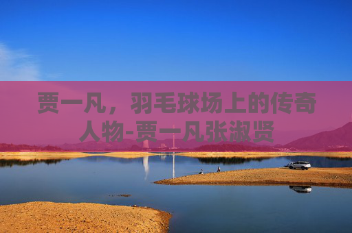 贾一凡,羽毛球场上的传奇人物-贾一凡张淑贤 贾一凡,羽毛球场上的传奇人物-贾一凡张淑贤