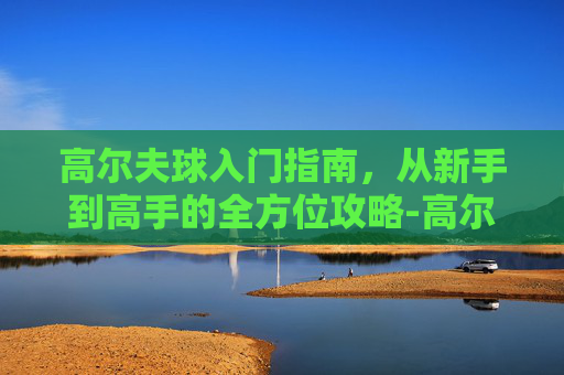高尔夫球入门指南,从新手到高手的全方位攻略-高尔夫球多少钱一个 高尔夫球入门指南,从新手到高手的全方位攻略-高尔夫球多少钱一个