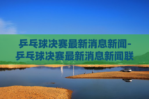 乒乓球决赛最新消息新闻-乒乓球决赛最新消息新闻联播 乒乓球决赛最新消息新闻-乒乓球决赛最新消息新闻联播
