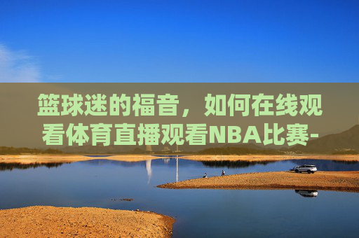 篮球迷的福音,如何在线观看体育直播观看NBA比赛-体育直播在线观看篮球视频 篮球迷的福音,如何在线观看体育直播观看NBA比赛-体育直播在线观看篮球视频