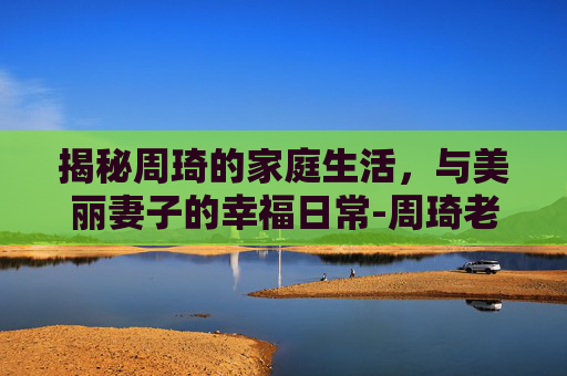 揭秘周琦的家庭生活,与美丽妻子的幸福日常-周琦老婆哪里人 揭秘周琦的家庭生活,与美丽妻子的幸福日常-周琦老婆哪里人