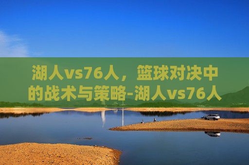湖人vs76人,篮球对决中的战术与策略-湖人vs76人全场回放 湖人vs76人,篮球对决中的战术与策略-湖人vs76人全场回放