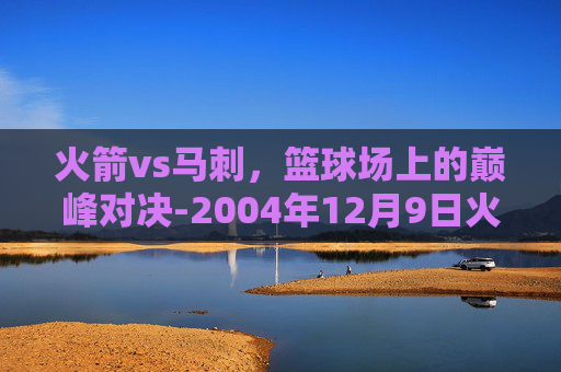 火箭vs马刺,篮球场上的巅峰对决-2004年12月9日火箭vs马刺 火箭vs马刺,篮球场上的巅峰对决-2004年12月9日火箭vs马刺