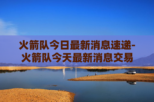 火箭队今日最新消息速递-火箭队今天最新消息交易 火箭队今日最新消息速递-火箭队今天最新消息交易