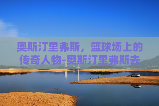 奥斯汀里弗斯,篮球场上的传奇人物-奥斯汀里弗斯去哪了 奥斯汀里弗斯,篮球场上的传奇人物-奥斯汀里弗斯去哪了