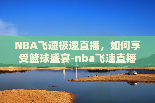 NBA飞速极速直播,如何享受篮球盛宴-nba飞速直播在线直播 NBA飞速极速直播,如何享受篮球盛宴-nba飞速直播在线直播