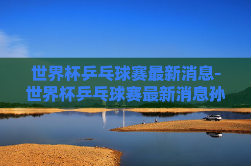 世界杯乒乓球赛最新消息-世界杯乒乓球赛最新消息孙颖莎视频 世界杯乒乓球赛最新消息-世界杯乒乓球赛最新消息孙颖莎视频