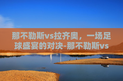 那不勒斯vs拉齐奥,一场足球盛宴的对决-那不勒斯vs拉齐奥比分预测 那不勒斯vs拉齐奥,一场足球盛宴的对决-那不勒斯vs拉齐奥比分预测