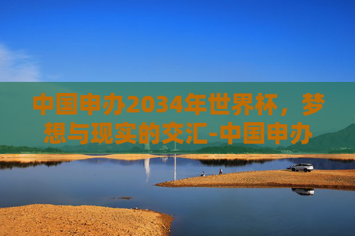 中国申办2034年世界杯,梦想与现实的交汇-中国申办2036世界杯吗 中国申办2034年世界杯,梦想与现实的交汇-中国申办2036世界杯吗