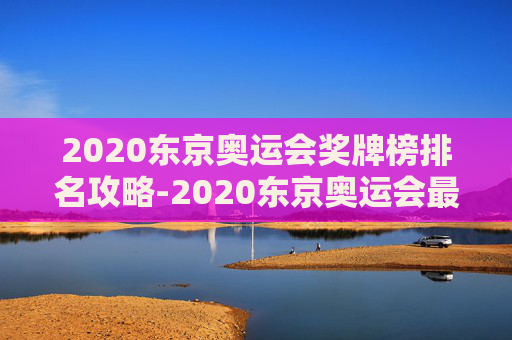 2020东京奥运会奖牌榜排名攻略-2020东京奥运会最终金牌表 2020东京奥运会奖牌榜排名攻略-2020东京奥运会最终金牌表