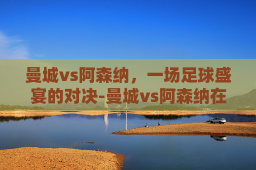 曼城vs阿森纳,一场足球盛宴的对决-曼城vs阿森纳在线直播 曼城vs阿森纳,一场足球盛宴的对决-曼城vs阿森纳在线直播