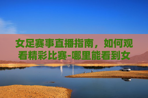 女足赛事直播指南,如何观看精彩比赛-哪里能看到女足直播呢 女足赛事直播指南,如何观看精彩比赛-哪里能看到女足直播呢