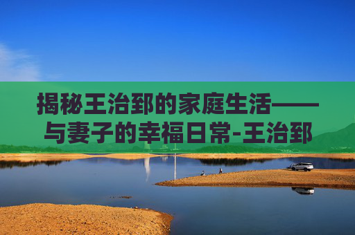 揭秘王治郅的家庭生活——与妻子的幸福日常-王治郅老婆周蕾身高 揭秘王治郅的家庭生活——与妻子的幸福日常-王治郅老婆周蕾身高