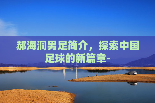 郝海洞男足简介,探索中国足球的新篇章- 郝海洞男足简介,探索中国足球的新篇章-