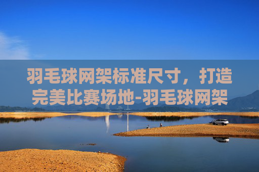 羽毛球网架标准尺寸,打造完美比赛场地-羽毛球网架高度多少 羽毛球网架标准尺寸,打造完美比赛场地-羽毛球网架高度多少