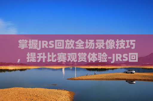掌握JRS回放全场录像技巧,提升比赛观赏体验-JRS回放 掌握JRS回放全场录像技巧,提升比赛观赏体验-JRS回放