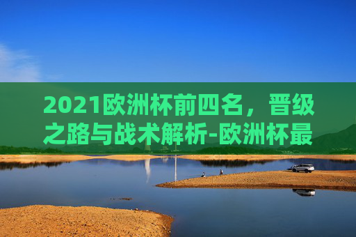 2021欧洲杯前四名,晋级之路与战术解析-欧洲杯最终排名 2021欧洲杯前四名,晋级之路与战术解析-欧洲杯最终排名