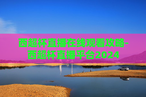西超杯直播在线观看攻略-西超杯直播平台2024 西超杯直播在线观看攻略-西超杯直播平台2024