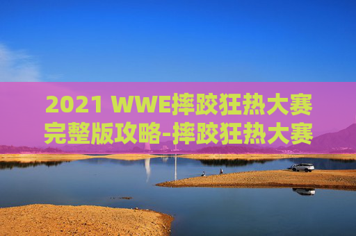 2021 WWE摔跤狂热大赛完整版攻略-摔跤狂热大赛2026 2021 WWE摔跤狂热大赛完整版攻略-摔跤狂热大赛2026