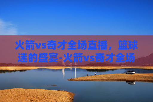 火箭vs奇才全场直播,篮球迷的盛宴-火箭vs奇才全场直播视频 火箭vs奇才全场直播,篮球迷的盛宴-火箭vs奇才全场直播视频