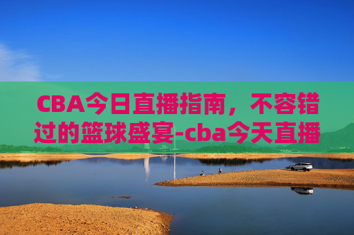CBA今日直播指南,不容错过的篮球盛宴-cba今天直播赛程表 CBA今日直播指南,不容错过的篮球盛宴-cba今天直播赛程表