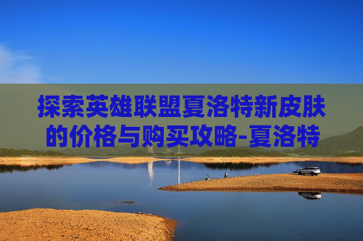 探索英雄联盟夏洛特新皮肤的价格与购买攻略-夏洛特新皮肤多少钱能抽到