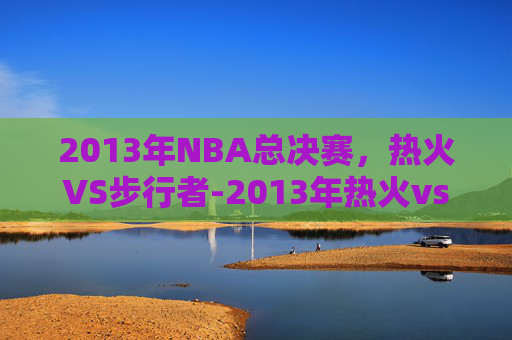 2013年NBA总决赛,热火VS步行者-2013年热火vs步行者韦德表现 2013年NBA总决赛,热火VS步行者-2013年热火vs步行者韦德表现