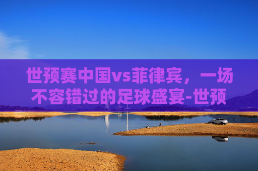 世预赛中国vs菲律宾,一场不容错过的足球盛宴-世预赛中国vs菲律宾篮球 世预赛中国vs菲律宾,一场不容错过的足球盛宴-世预赛中国vs菲律宾篮球