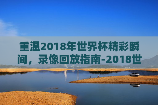 重温2018年世界杯精彩瞬间,录像回放指南-2018世界杯录像回放完整版 重温2018年世界杯精彩瞬间,录像回放指南-2018世界杯录像回放完整版