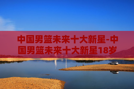 中国男篮未来十大新星-中国男篮未来十大新星18岁 中国男篮未来十大新星-中国男篮未来十大新星18岁