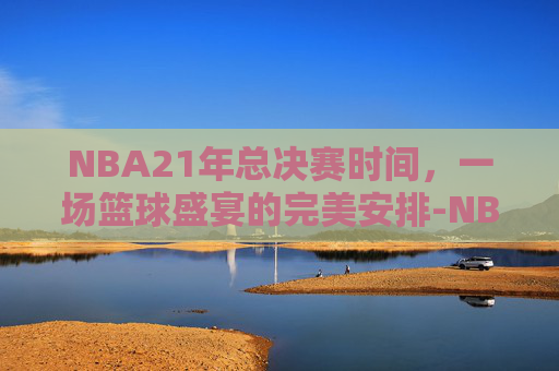 NBA21年总决赛时间,一场篮球盛宴的完美安排-NBA2021年总决赛 NBA21年总决赛时间,一场篮球盛宴的完美安排-NBA2021年总决赛