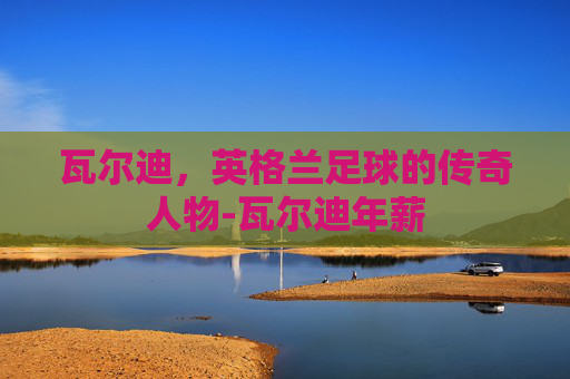 瓦尔迪,英格兰足球的传奇人物-瓦尔迪年薪 瓦尔迪,英格兰足球的传奇人物-瓦尔迪年薪