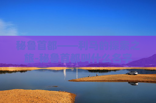 秘鲁首都——利马的探索之旅-秘鲁首都叫什么名字 秘鲁首都——利马的探索之旅-秘鲁首都叫什么名字