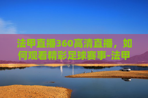 法甲直播360高清直播,如何观看精彩足球赛事-法甲直播360高清直播在线观看 法甲直播360高清直播,如何观看精彩足球赛事-法甲直播360高清直播在线观看